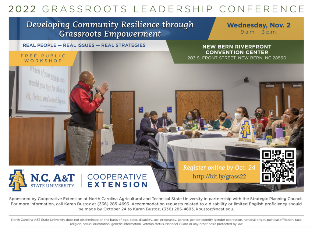 Developing Community Resilience through Grassroots Empowerment Register online by Oct. 24 http://bit.ly/grass22 NCA&T State University, Sponsored by Cooperative Extension at North Carolina Agricultural and Technical State University in partnership with the Strategic Planning Council. For more information, call Karen Bustoz at (336) 285-4693. Accommodation requests related to a disability or limited English proficiencv should be made by October 24 to Karen Bustoz, (336) 285-4693, kbustoz@ncat.edu. North Carolina A&T State University does not discriminate on the basis of age, color, disability, sex, pregnancy, gender, gender identity, gender expression, national origin, political affiliation, race, religion, sexual orientation, genetic information, veteran status, National Guard or any other basis protected by law.Sponsored by Cooperative Extension at North Carolina Agricultural and Technical State University in partnership with the Strategic Planning Council. Wednesday, Nov. 2, 9 a.m.- 3 p.m. REAL PEOPLE - REAL ISSUES - REAL STRATEGIES, FREE, PUBLIC, WORKSHOP NEW BERN RIVERFRONT CONVENTION CENTER 203 S. FRONT STREET, NEW BERN, NC 28560
