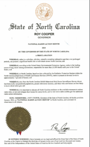 WHEREAS, radon is a colorless, odorless, naturally-occurring radioactive gas that, over prolonged periods, can present a significant health risk to individuals across North Carolina; and WHEREAS, according to the United States Environmental Protection Agency, radon is the leading cause of lung cancer among nonsmokers, responsible for more than 21,000 deaths each year in the United States; and WHEREAS, in North Carolina, based on data collected by the Radiation Protection Section within the North Carolina Department of Health and Human Services (DHHS), radon is present at elevated levels in approximately 7 percent of homes; and WHEREAS, data from the North Carolina DHHS Behavioral Risk Factor Surveillance Survey shows that historically marginalized populations, people with lower incomes, and those who rent homes are less likely to know about radon gas; and WHEREAS, it is important to educate all North Carolina residents on the available measures to reduce radon risks, to test and mitigate their homes for radon levels, and to visit www.radon.ncdhhs.gov for additional radon action information; NOW, THEREFORE, I, ROY COOPER, Governor of the State of North Carolina, do hereby proclaim January, 2024, as "NATIONAL RADON ACTION MONTH" in North Carolina, and commend its observance to all citizens.